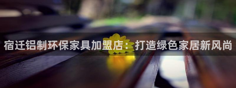 杏耀平台登录网址：宿迁铝制环保家具加盟店：打造绿色家居新风尚